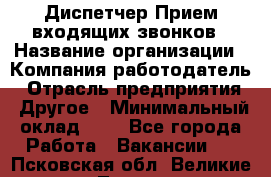 Диспетчер Прием входящих звонков › Название организации ­ Компания-работодатель › Отрасль предприятия ­ Другое › Минимальный оклад ­ 1 - Все города Работа » Вакансии   . Псковская обл.,Великие Луки г.